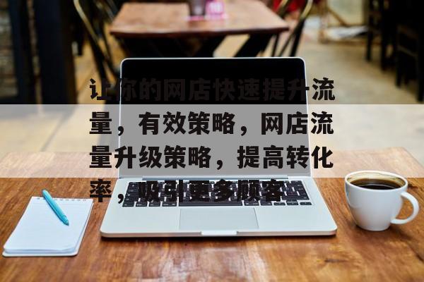 让你的网店快速提升流量,有效策略,网店流量升级策略,提高转化率,吸引更多顾客 让你的网店快速提升流量,有效策略,网店流量升级策略,提高转化率,吸引更多顾客