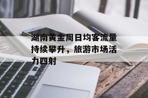 湖南黄金周日均客流量持续攀升，旅游市场活力四射