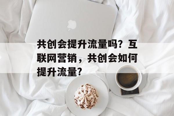 共创会提升流量吗?互联网营销,共创会如何提升流量? 共创会提升流量吗?互联网营销,共创会如何提升流量?
