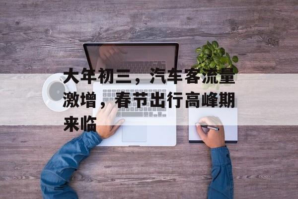 大年初三,汽车客流量激增,春节出行高峰期来临 大年初三,汽车客流量激增,春节出行高峰期来临