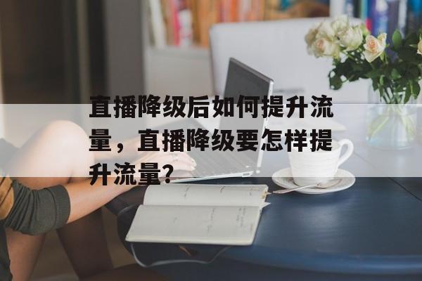 直播降级后如何提升流量,直播降级要怎样提升流量? 直播降级后如何提升流量,直播降级要怎样提升流量?