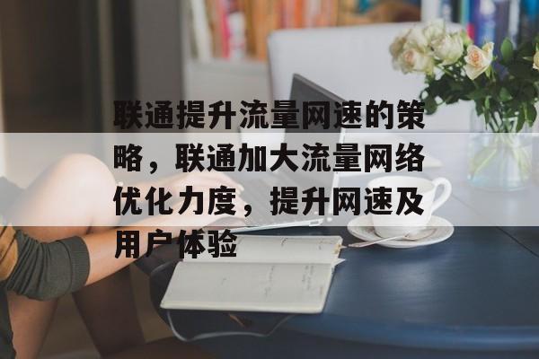 联通提升流量网速的策略,联通加大流量网络优化力度,提升网速及用户体验 联通提升流量网速的策略,联通加大流量网络优化力度,提升网速及用户体验