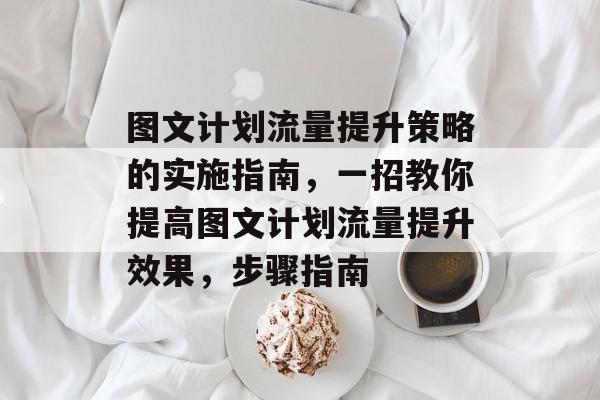 图文计划流量提升策略的实施指南,一招教你提高图文计划流量提升效果,步骤指南 图文计划流量提升策略的实施指南,一招教你提高图文计划流量提升效果,步骤指南