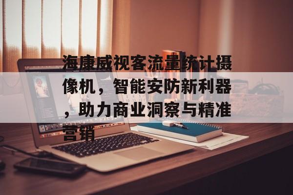 海康威视客流量统计摄像机,智能安防新利器,助力商业洞察与精准营销 海康威视客流量统计摄像机,智能安防新利器,助力商业洞察与精准营销