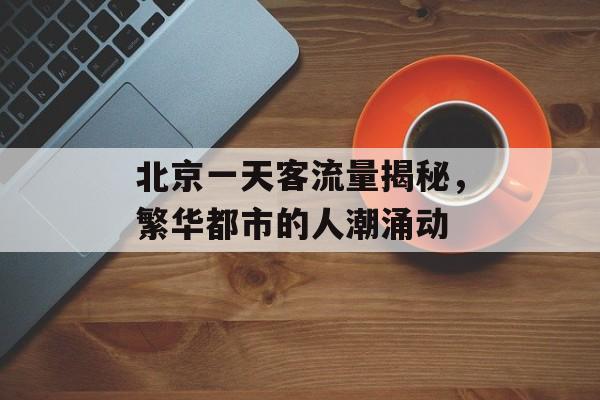 北京一天客流量揭秘,繁华都市的人潮涌动 北京一天客流量揭秘,繁华都市的人潮涌动