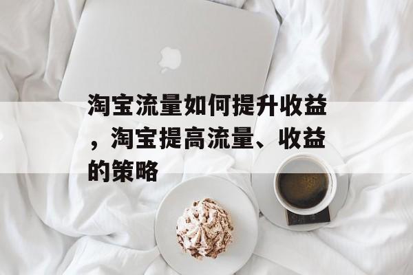 淘宝流量如何提升收益,淘宝提高流量、收益的策略 淘宝流量如何提升收益,淘宝提高流量、收益的策略