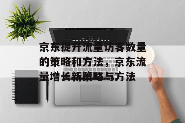 京东提升流量访客数量的策略和方法,京东流量增长新策略与方法 京东提升流量访客数量的策略和方法,京东流量增长新策略与方法
