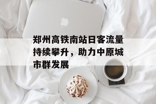 郑州高铁南站日客流量持续攀升,助力中原城市群发展 郑州高铁南站日客流量持续攀升,助力中原城市群发展