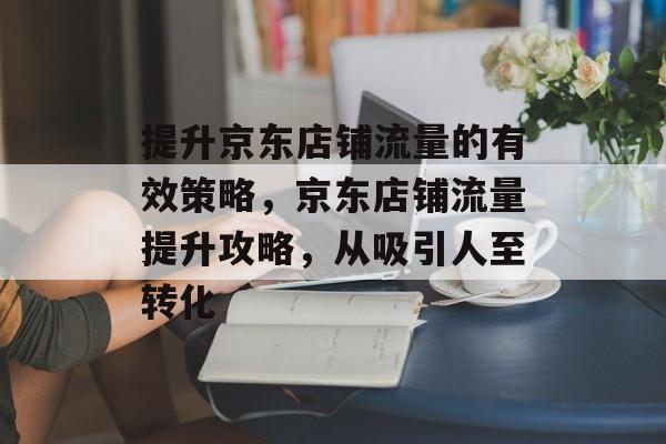 提升京东店铺流量的有效策略,京东店铺流量提升攻略,从吸引人至转化 提升京东店铺流量的有效策略,京东店铺流量提升攻略,从吸引人至转化