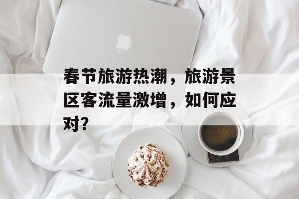 春节旅游热潮,旅游景区客流量激增,如何应对? 春节旅游热潮,旅游景区客流量激增,如何应对?