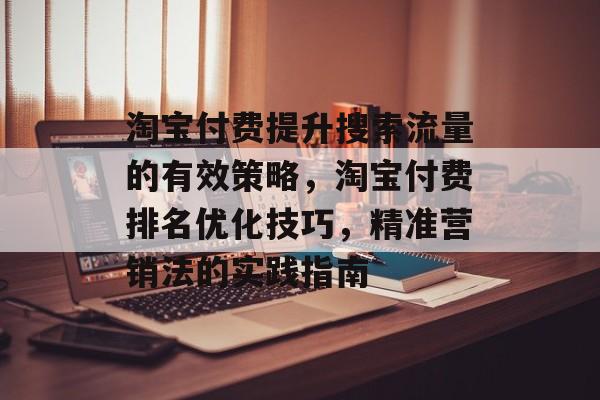 淘宝付费提升搜索流量的有效策略,淘宝付费排名优化技巧,精准营销法的实践指南 淘宝付费提升搜索流量的有效策略,淘宝付费排名优化技巧,精准营销法的实践指南