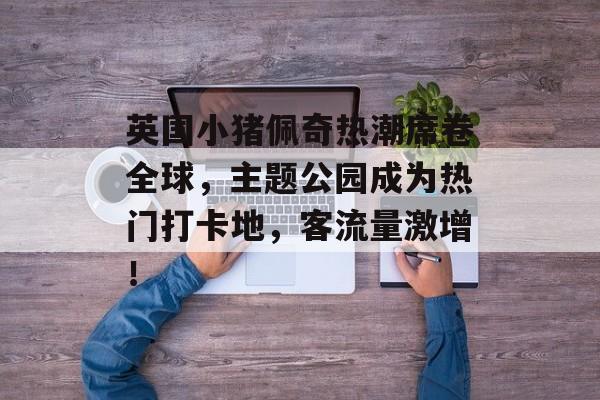 英国小猪佩奇热潮席卷全球,主题公园成为热门打卡地,客流量激增! 英国小猪佩奇热潮席卷全球,主题公园成为热门打卡地,客流量激增!