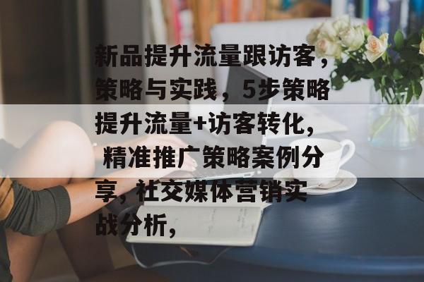 新品提升流量跟访客,策略与实践,5步策略提升流量+访客转化, 精准推广策略案例分享, 社交媒体营销实战分析, 新品提升流量跟访客,策略与实践,5步策略提升流量+访客转化, 精准推广策略案例分享, 社交媒体营销实战分析,
