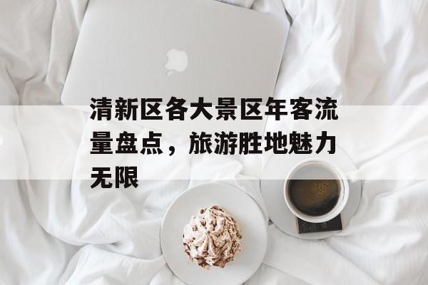 清新区各大景区年客流量盘点，旅游胜地魅力无限