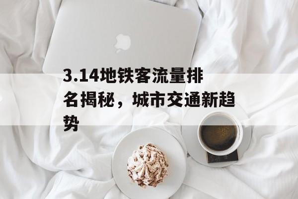3.14地铁客流量排名揭秘，城市交通新趋势