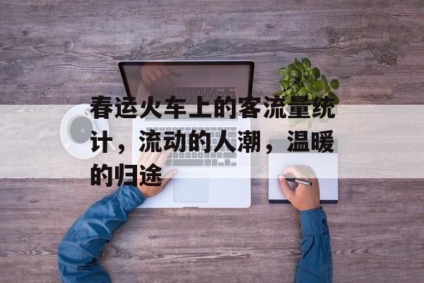 春运火车上的客流量统计,流动的人潮,温暖的归途 春运火车上的客流量统计,流动的人潮,温暖的归途