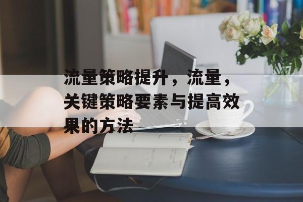 流量策略提升,流量,关键策略要素与提高效果的方法 流量策略提升,流量,关键策略要素与提高效果的方法
