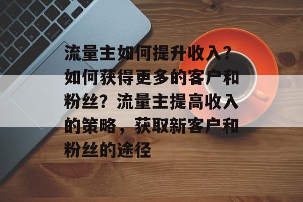 流量主如何提升收入?如何获得更多的客户和粉丝?流量主提高收入的策略,获取新客户和粉丝的途径 流量主如何提升收入?如何获得更多的客户和粉丝?流量主提高收入的策略,获取新客户和粉丝的途径