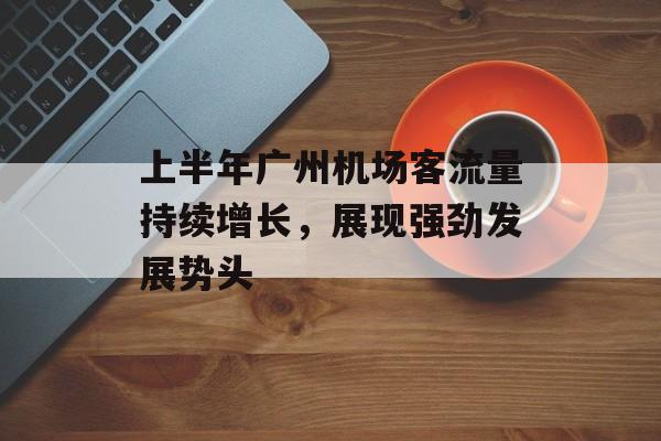 上半年广州机场客流量持续增长,展现强劲发展势头 上半年广州机场客流量持续增长,展现强劲发展势头