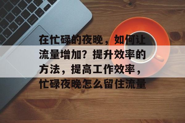 在忙碌的夜晚，如何让流量增加？提升效率的方法，提高工作效率，忙碌夜晚怎么留住流量