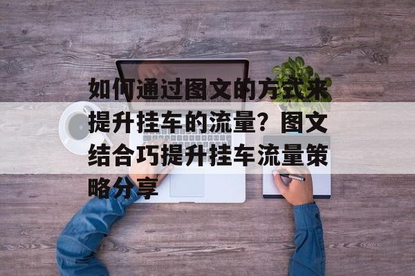 如何通过图文的方式来提升挂车的流量?图文结合巧提升挂车流量策略分享 如何通过图文的方式来提升挂车的流量?图文结合巧提升挂车流量策略分享