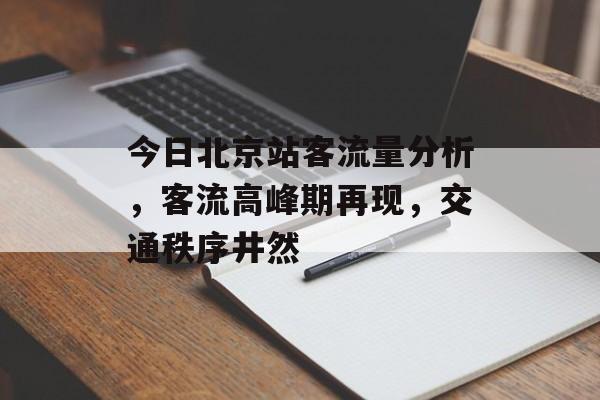 今日北京站客流量分析,客流高峰期再现,交通秩序井然 今日北京站客流量分析,客流高峰期再现,交通秩序井然