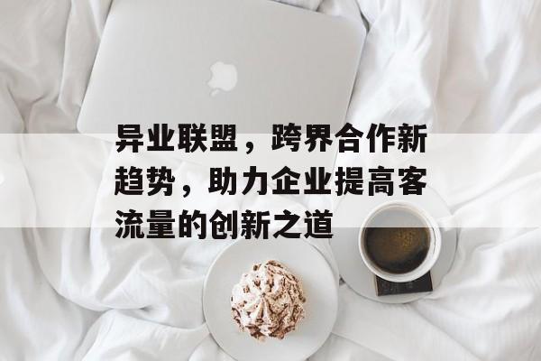 异业联盟,跨界合作新趋势,助力企业提高客流量的创新之道 异业联盟,跨界合作新趋势,助力企业提高客流量的创新之道