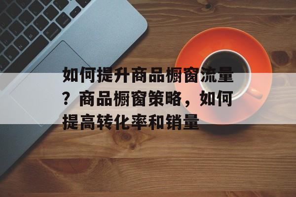 如何提升商品橱窗流量?商品橱窗策略,如何提高转化率和销量 如何提升商品橱窗流量?商品橱窗策略,如何提高转化率和销量