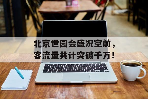 北京世园会盛况空前,客流量共计突破千万! 北京世园会盛况空前,客流量共计突破千万!