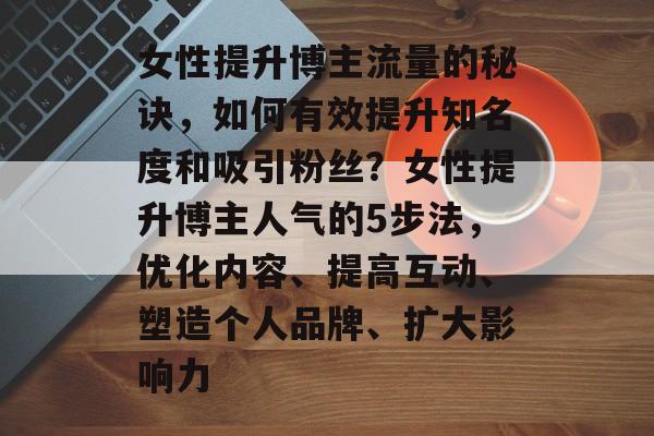 女性提升博主流量的秘诀,如何有效提升知名度和吸引粉丝?女性提升博主人气的5步法,优化内容、提高互动、塑造个人品牌、扩大影响力 女性提升博主流量的秘诀,如何有效提升知名度和吸引粉丝?女性提升博主人气的5步法,优化内容、提高互动、塑造个人品牌、扩大影响力
