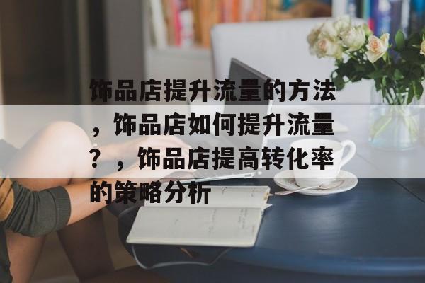 饰品店提升流量的方法,饰品店如何提升流量?,饰品店提高转化率的策略分析 饰品店提升流量的方法,饰品店如何提升流量?,饰品店提高转化率的策略分析