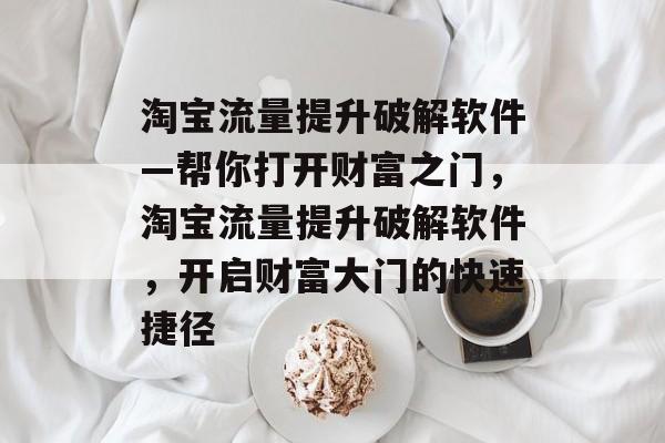 淘宝流量提升破解软件—帮你打开财富之门,淘宝流量提升破解软件,开启财富大门的快速捷径 淘宝流量提升破解软件—帮你打开财富之门,淘宝流量提升破解软件,开启财富大门的快速捷径