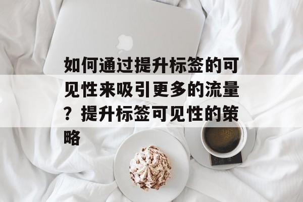如何通过提升标签的可见性来吸引更多的流量?提升标签可见性的策略 如何通过提升标签的可见性来吸引更多的流量?提升标签可见性的策略