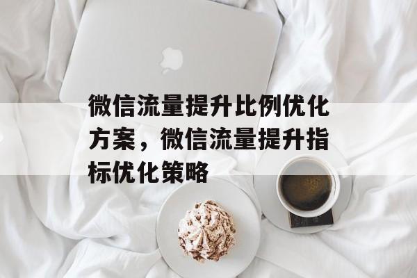 微信流量提升比例优化方案,微信流量提升指标优化策略 微信流量提升比例优化方案,微信流量提升指标优化策略