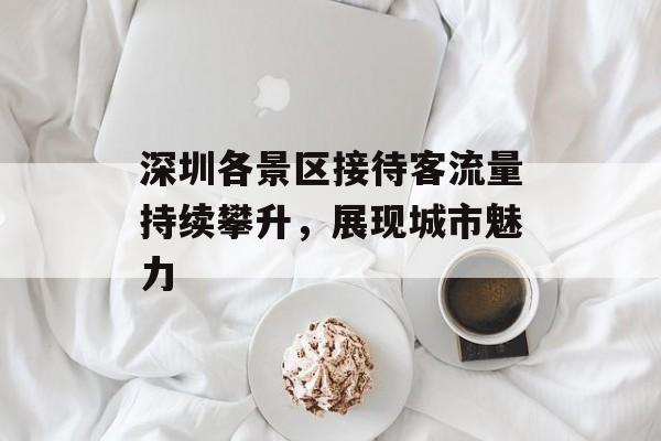 深圳各景区接待客流量持续攀升,展现城市魅力 深圳各景区接待客流量持续攀升,展现城市魅力