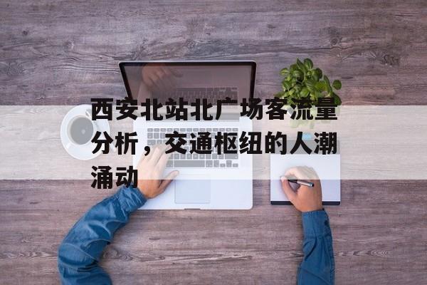 西安北站北广场客流量分析,交通枢纽的人潮涌动 西安北站北广场客流量分析,交通枢纽的人潮涌动