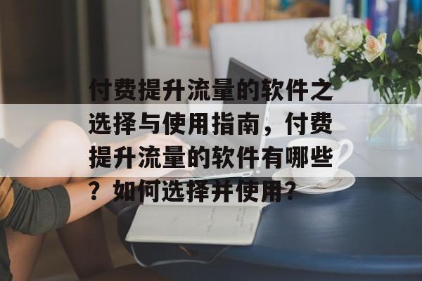 付费提升流量的软件之选择与使用指南,付费提升流量的软件有哪些?如何选择并使用? 付费提升流量的软件之选择与使用指南,付费提升流量的软件有哪些?如何选择并使用?