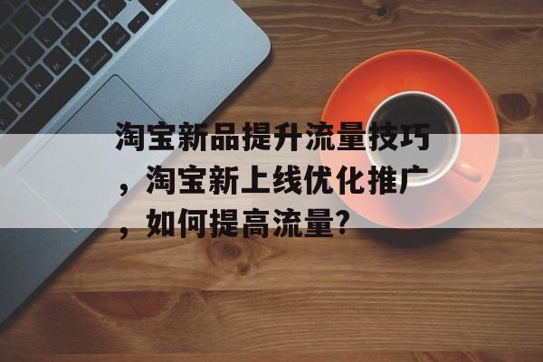 淘宝新品提升流量技巧,淘宝新上线优化推广,如何提高流量? 淘宝新品提升流量技巧,淘宝新上线优化推广,如何提高流量?