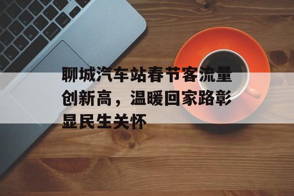 聊城汽车站春节客流量创新高,温暖回家路彰显民生关怀 聊城汽车站春节客流量创新高,温暖回家路彰显民生关怀