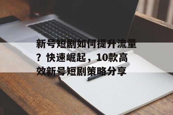 新号短剧如何提升流量?快速崛起,10款高效新号短剧策略分享 新号短剧如何提升流量?快速崛起,10款高效新号短剧策略分享