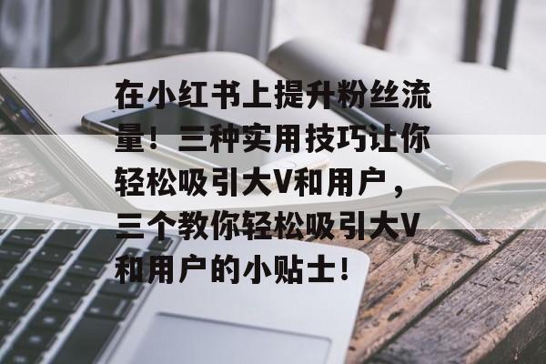 在小红书上提升粉丝流量!三种实用技巧让你轻松吸引大V和用户,三个教你轻松吸引大V和用户的小贴士! 在小红书上提升粉丝流量!三种实用技巧让你轻松吸引大V和用户,三个教你轻松吸引大V和用户的小贴士!