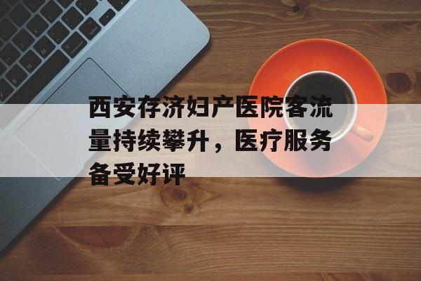 西安存济妇产医院客流量持续攀升,医疗服务备受好评 西安存济妇产医院客流量持续攀升,医疗服务备受好评