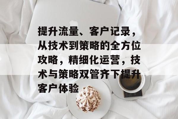 提升流量、客户记录,从技术到策略的全方位攻略,精细化运营,技术与策略双管齐下提升客户体验 提升流量、客户记录,从技术到策略的全方位攻略,精细化运营,技术与策略双管齐下提升客户体验