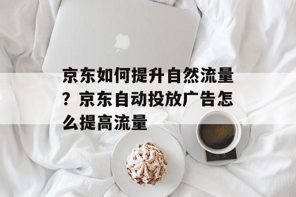 京东如何提升自然流量?京东自动投放广告怎么提高流量 京东如何提升自然流量?京东自动投放广告怎么提高流量