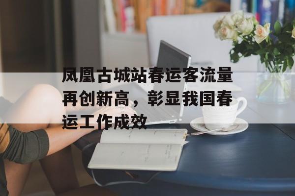 凤凰古城站春运客流量再创新高,彰显我国春运工作成效 凤凰古城站春运客流量再创新高,彰显我国春运工作成效