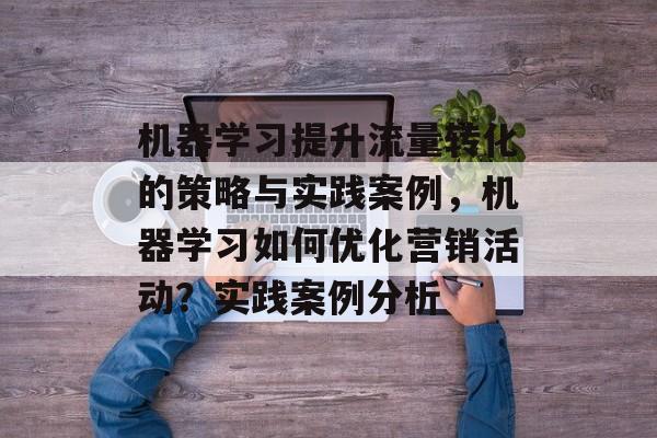 机器学习提升流量转化的策略与实践案例，机器学习如何优化营销活动？实践案例分析