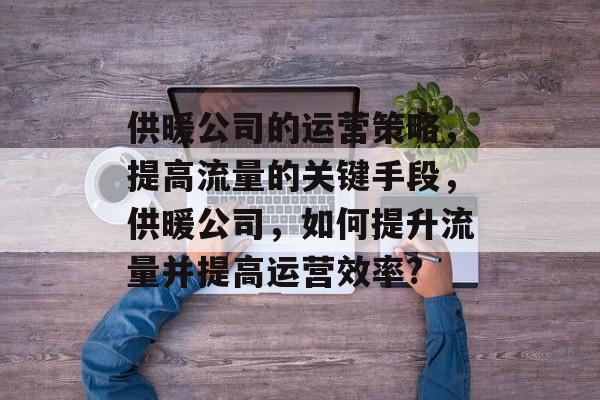 供暖公司的运营策略,提高流量的关键手段,供暖公司,如何提升流量并提高运营效率? 供暖公司的运营策略,提高流量的关键手段,供暖公司,如何提升流量并提高运营效率?