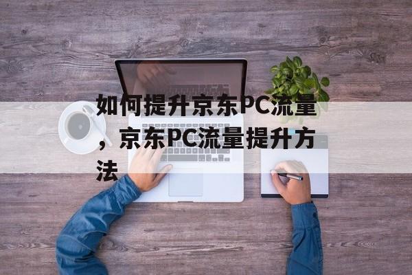 如何提升京东PC流量,京东PC流量提升方法 如何提升京东PC流量,京东PC流量提升方法