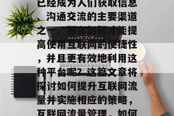 在当今社会中,互联网已经成为人们获取信息、沟通交流的主要渠道之一。那么如何才能提高使用互联网的便捷性,并且更有效地利用这种平台呢?这篇文章将探讨如何提升互联网流量并实施相应的策略,互联网流量管理,如何提升效率并优化利用 在当今社会中,互联网已经成为人们获取信息、沟通交流的主要渠道之一。那么如何才能提高使用互联网的便捷性,并且更有效地利用这种平台呢?这篇文章将探讨如何提升互联网流量并实施相应的策略,互联网流量管理,如何提升效率并优化利用