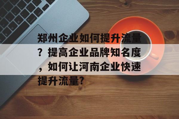 郑州企业如何提升流量?提高企业品牌知名度,如何让河南企业快速提升流量? 郑州企业如何提升流量?提高企业品牌知名度,如何让河南企业快速提升流量?